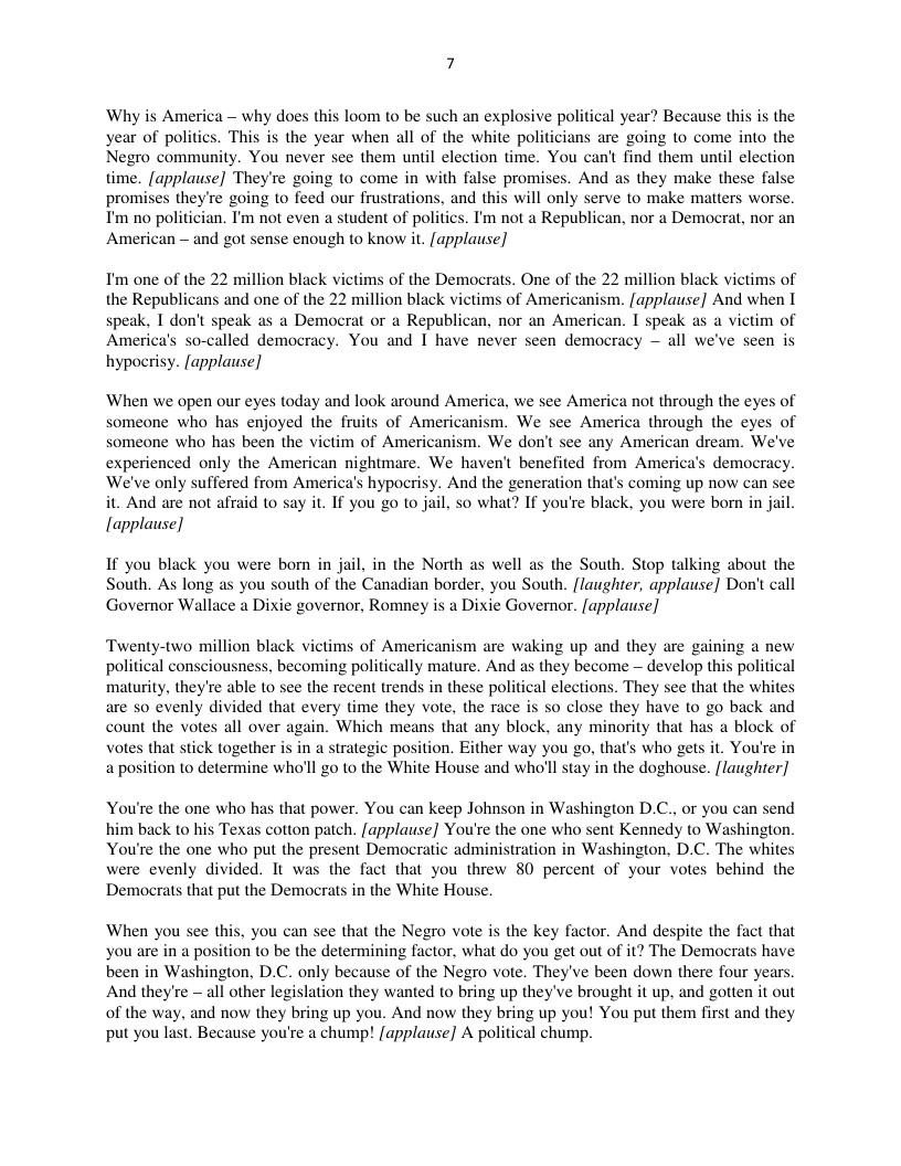 — why does this loom to be such an explosive political year? Because this is the s. This is the year when all of the white politicians are going to come into the n time. You can’t find them until election time. [applause] They’re going to come in with false promises. And as they make these f promises they’re going to feed our frustrations, and this will only serve to make matters worse. T’m no politician. T’m not even a student of politics. I’m not a Republican, nor a Democrat, nor an American - and got sense enough to know it. [applause]  K victims of the Democrats. One of the 22 million black victims of the Republicans and one of the ctims of Americanism. [applause] And when I speak, I don’t speak as a Democrat or a Republican, nor an American. I speak as a victim of America’s so-called democracy. You and I have never seen democracy — all we’ve seen is  hypocrisy. [applause]  I’m one of the 22 million bla  ‘When we open our eyes today and look around America, we see America not through the eyes of someone who has enjoyed the fruits of Americanism. We see America through the eyes of someone who has been the victim of Americanism. We don’t see any American dream. We’ve experienced only the American nightmare. We haven’t benefited from America’s democracy. We’ve only suffered from America’s hypocrisy. And the generation that’s coming up now can see it. And are not afraid to say it. If you go to jail, s0 what? If you’re black, you were born in jail  [applause]  If you black you were born in jail, in the North as well as the South. Stop talking about the South. As long as you south of the Canadian border, you South. [laughter, applause] Don’t call Governor Wallace a Dixie governor, Romney is a Dixie Goveror. [applause]  Twenty-two million black victims of Americanism are waking up and they are gaining a new political consciousness, becoming politically mature. And as they become — develop this political maturity, they’re able to see the recent trends in these political elections. They see that the whites are 0 evenly divided that every time they vote, the race is so close they have to go back and count the votes all over again. Which means that any block. any minority that has a block of Votes that stick together is in a strategic position. Either way you go, that’s who gets it. You’re in a position o determine who’ll go to the White House and who’ll stay in the doghouse. [laugher]  You’re the one who has that power. You can keep Johnson in Washington D.C., or you can send him back to his Texas cotton patch. [applause] You’re the one who sent Kennedy to Washington. You’re the one who put the present Democratic administration in Washington, D.C. The whites were evenly divided. It was the fact that you threw 80 percent of your votes behind the Democrats that put the Democrats in the White House.  When you see this, you can see that the Negro vote is the key factor. And despite the fact that you are in a position to be the determining factor, what do you get out of it? The Democrats have been in Washington, D.C. only because of the Negro vote. They’ve been down there four years. And they’re — all other legislation they wanted o bring up they’ve brought it up. and gotten it out of the way, and now they bring up you. And now they bring up you! You put them first and they put you last. Because you’re a chump! [applause] A political chump.  